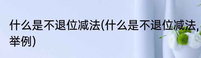 什么是不退位减法(什么是不退位减法,举例)