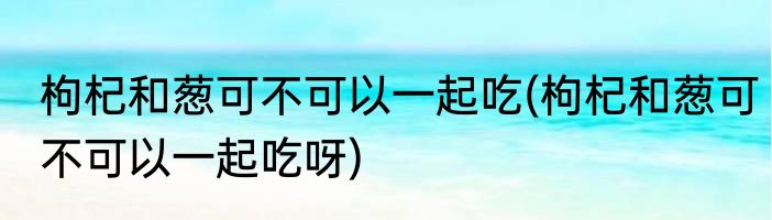 枸杞和葱可不可以一起吃(枸杞和葱可不可以一起吃呀)
