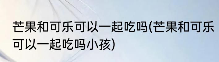 芒果和可乐可以一起吃吗(芒果和可乐可以一起吃吗小孩)