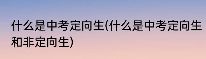 什么是中考定向生(什么是中考定向生和非定向生)