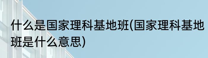 什么是国家理科基地班(国家理科基地班是什么意思)