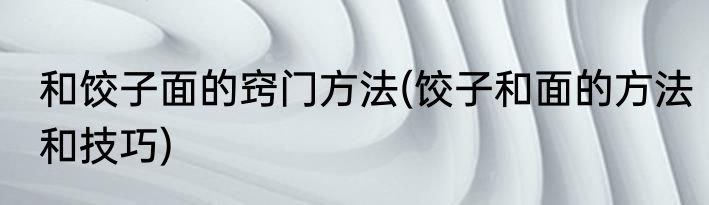 和饺子面的窍门方法(饺子和面的方法和技巧)