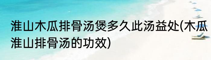 淮山木瓜排骨汤煲多久此汤益处(木瓜淮山排骨汤的功效)