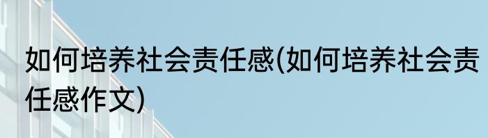 如何培养社会责任感(如何培养社会责任感作文)