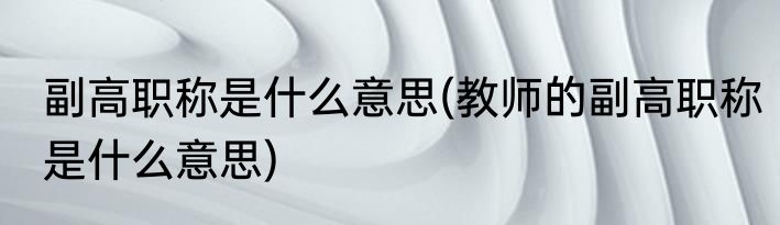 副高职称是什么意思(教师的副高职称是什么意思)