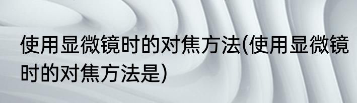 使用显微镜时的对焦方法(使用显微镜时的对焦方法是)