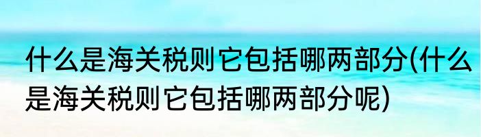 什么是海关税则它包括哪两部分(什么是海关税则它包括哪两部分呢)
