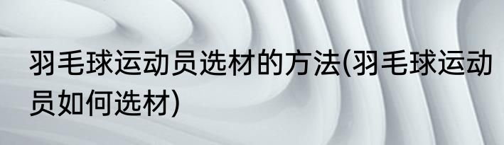 羽毛球运动员选材的方法(羽毛球运动员如何选材)