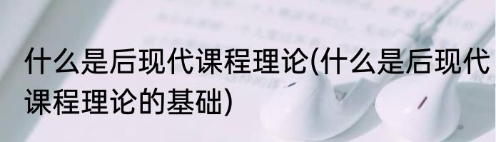 什么是后现代课程理论(什么是后现代课程理论的基础)