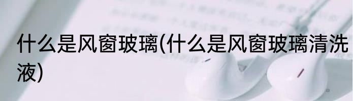 什么是风窗玻璃(什么是风窗玻璃清洗液)