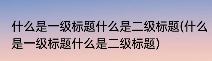 什么是一级标题什么是二级标题(什么是一级标题什么是二级标题)