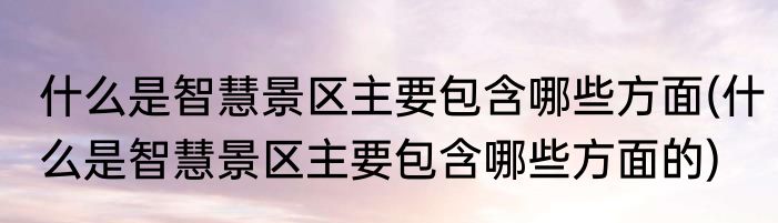 什么是智慧景区主要包含哪些方面(什么是智慧景区主要包含哪些方面的)