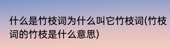 什么是竹枝词为什么叫它竹枝词(竹枝词的竹枝是什么意思)