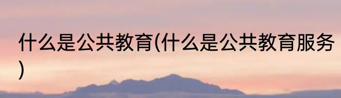 什么是公共教育(什么是公共教育服务)