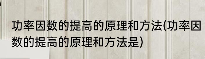功率因数的提高的原理和方法(功率因数的提高的原理和方法是)