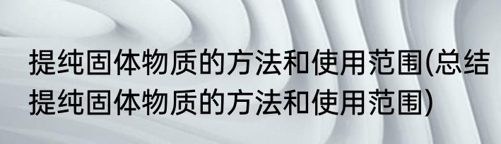 提纯固体物质的方法和使用范围(总结提纯固体物质的方法和使用范围)