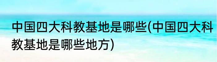 中国四大科教基地是哪些(中国四大科教基地是哪些地方)