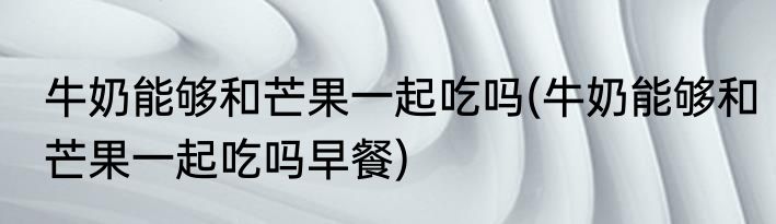 牛奶能够和芒果一起吃吗(牛奶能够和芒果一起吃吗早餐)