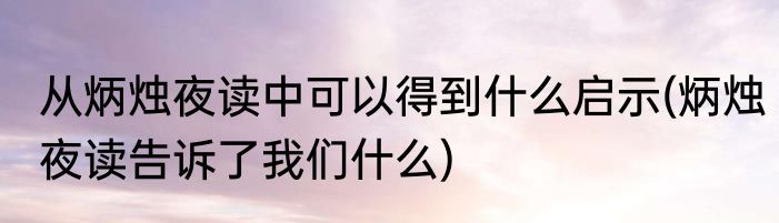 从炳烛夜读中可以得到什么启示(炳烛夜读告诉了我们什么)