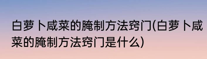 白萝卜咸菜的腌制方法窍门(白萝卜咸菜的腌制方法窍门是什么)