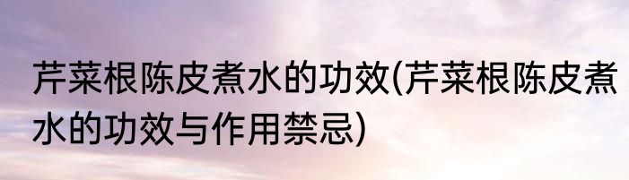 芹菜根陈皮煮水的功效(芹菜根陈皮煮水的功效与作用禁忌)