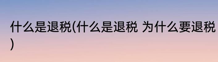 什么是退税(什么是退税 为什么要退税)