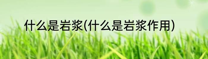 什么是岩浆(什么是岩浆作用)