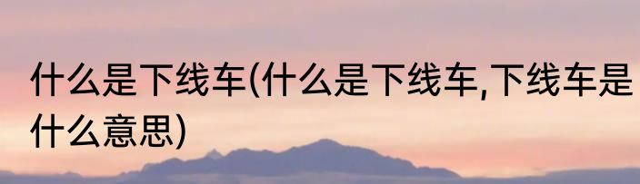 什么是下线车(什么是下线车,下线车是什么意思)