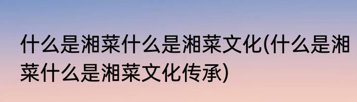 什么是湘菜什么是湘菜文化(什么是湘菜什么是湘菜文化传承)