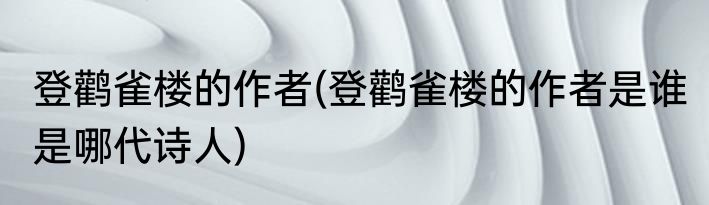 登鹳雀楼的作者(登鹳雀楼的作者是谁 是哪代诗人)