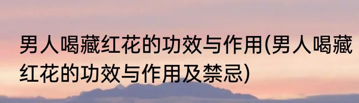 男人喝藏红花的功效与作用(男人喝藏红花的功效与作用及禁忌)