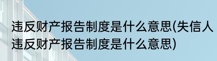 违反财产报告制度是什么意思(失信人违反财产报告制度是什么意思)