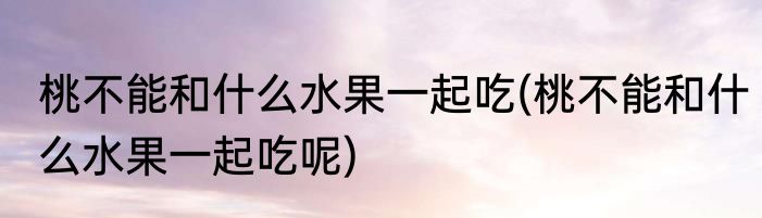 桃不能和什么水果一起吃(桃不能和什么水果一起吃呢)