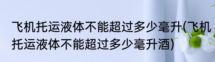 飞机托运液体不能超过多少毫升(飞机托运液体不能超过多少毫升酒)