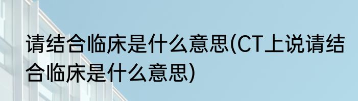 请结合临床是什么意思(CT上说请结合临床是什么意思)