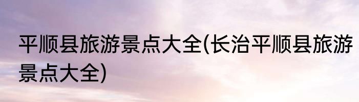 平顺县旅游景点大全(长治平顺县旅游景点大全)