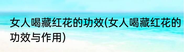 女人喝藏红花的功效(女人喝藏红花的功效与作用)