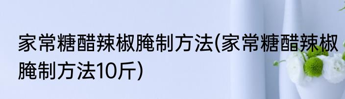 家常糖醋辣椒腌制方法(家常糖醋辣椒腌制方法10斤)