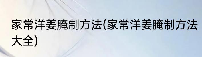 家常洋姜腌制方法(家常洋姜腌制方法大全)