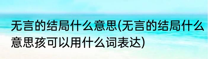 无言的结局什么意思(无言的结局什么意思孩可以用什么词表达)
