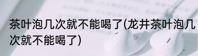 茶叶泡几次就不能喝了(龙井茶叶泡几次就不能喝了)