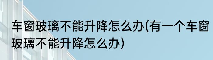 车窗玻璃不能升降怎么办(有一个车窗玻璃不能升降怎么办)