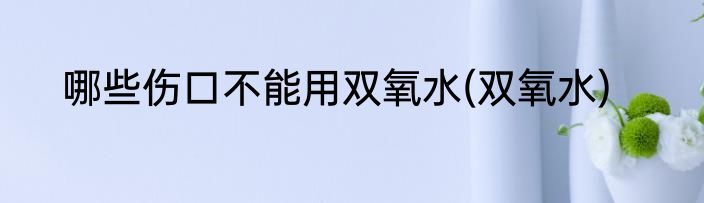 哪些伤口不能用双氧水(双氧水)