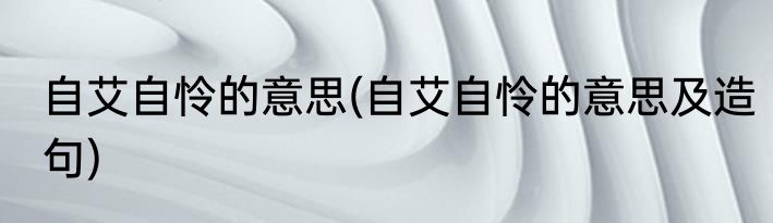 自艾自怜的意思(自艾自怜的意思及造句)