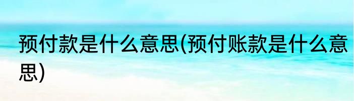 预付款是什么意思(预付账款是什么意思)