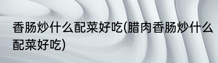 香肠炒什么配菜好吃(腊肉香肠炒什么配菜好吃)