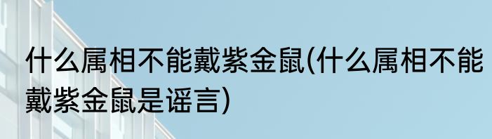 什么属相不能戴紫金鼠(什么属相不能戴紫金鼠是谣言)
