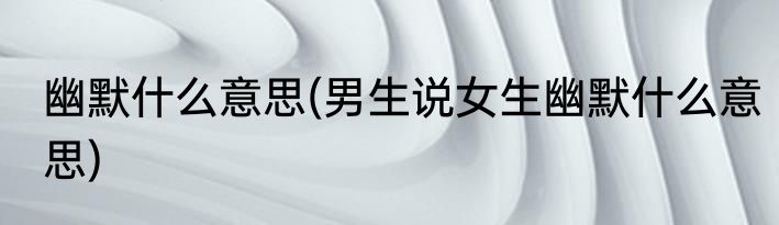 幽默什么意思(男生说女生幽默什么意思)