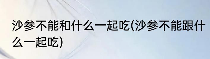 沙参不能和什么一起吃(沙参不能跟什么一起吃)