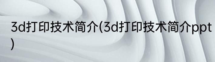3d打印技术简介(3d打印技术简介ppt)